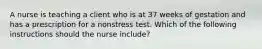 A nurse is teaching a client who is at 37 weeks of gestation and has a prescription for a nonstress test. Which of the following instructions should the nurse include?