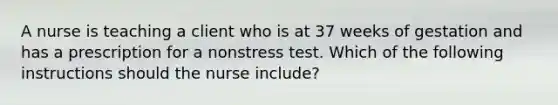 A nurse is teaching a client who is at 37 weeks of gestation and has a prescription for a nonstress test. Which of the following instructions should the nurse include?