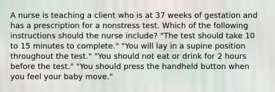 A nurse is teaching a client who is at 37 weeks of gestation and has a prescription for a nonstress test. Which of the following instructions should the nurse include? "The test should take 10 to 15 minutes to complete." "You will lay in a supine position throughout the test." "You should not eat or drink for 2 hours before the test." "You should press the handheld button when you feel your baby move."