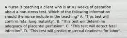 A nurse is teaching a client who is at 41 weeks of gestation about a non-stress test. Which of the following information should the nurse include in the teaching? A. "This test will confirm fetal lung maturity". B. "This test will determine adequacy of placental perfusion". C. "This test will detect fetal infection". D. "This test will predict maternal readiness for labor".