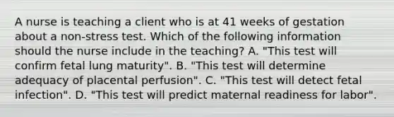 A nurse is teaching a client who is at 41 weeks of gestation about a non-stress test. Which of the following information should the nurse include in the teaching? A. "This test will confirm fetal lung maturity". B. "This test will determine adequacy of placental perfusion". C. "This test will detect fetal infection". D. "This test will predict maternal readiness for labor".