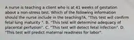 A nurse is teaching a client who is at 41 weeks of gestation about a non-stress test. Which of the following information should the nurse include in the teaching?A. "This test will confirm fetal lung maturity ". B. "This test will determine adequacy of placental perfusion". C. "This test will detect fetal infection". D. "This test will predict maternal readiness for labor".