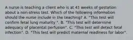 A nurse is teaching a client who is at 41 weeks of gestation about a non-stress test. Which of the following information should the nurse include in the teaching? A. "This test will confirm fetal lung maturity ". B. "This test will determine adequacy of placental perfusion". C. "This test will detect fetal infection". D. "This test will predict maternal readiness for labor".