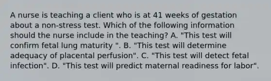 A nurse is teaching a client who is at 41 weeks of gestation about a non-stress test. Which of the following information should the nurse include in the teaching? A. "This test will confirm fetal lung maturity ". B. "This test will determine adequacy of placental perfusion". C. "This test will detect fetal infection". D. "This test will predict maternal readiness for labor".