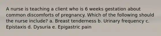 A nurse is teaching a client who is 6 weeks gestation about common discomforts of pregnancy. Which of the following should the nurse include? a. Breast tenderness b. Urinary frequency c. Epistaxis d. Dysuria e. Epigastric pain