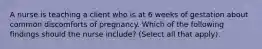 A nurse is teaching a client who is at 6 weeks of gestation about common discomforts of pregnancy. Which of the following findings should the nurse include? (Select all that apply).