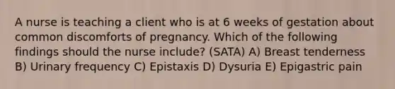 A nurse is teaching a client who is at 6 weeks of gestation about common discomforts of pregnancy. Which of the following findings should the nurse include? (SATA) A) Breast tenderness B) Urinary frequency C) Epistaxis D) Dysuria E) Epigastric pain