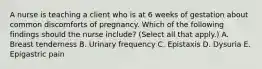 A nurse is teaching a client who is at 6 weeks of gestation about common discomforts of pregnancy. Which of the following findings should the nurse include? (Select all that apply.) A. Breast tenderness B. Urinary frequency C. Epistaxis D. Dysuria E. Epigastric pain