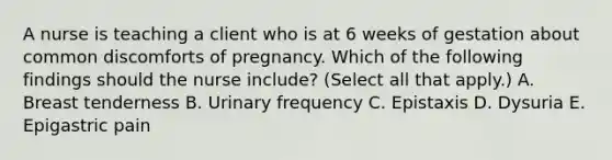 A nurse is teaching a client who is at 6 weeks of gestation about common discomforts of pregnancy. Which of the following findings should the nurse include? (Select all that apply.) A. Breast tenderness B. Urinary frequency C. Epistaxis D. Dysuria E. Epigastric pain