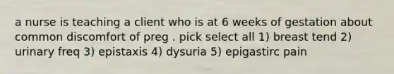 a nurse is teaching a client who is at 6 weeks of gestation about common discomfort of preg . pick select all 1) breast tend 2) urinary freq 3) epistaxis 4) dysuria 5) epigastirc pain