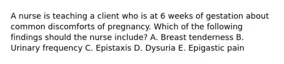 A nurse is teaching a client who is at 6 weeks of gestation about common discomforts of pregnancy. Which of the following findings should the nurse include? A. Breast tenderness B. Urinary frequency C. Epistaxis D. Dysuria E. Epigastic pain