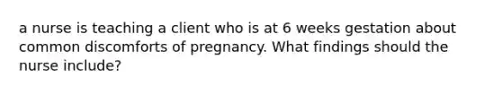 a nurse is teaching a client who is at 6 weeks gestation about common discomforts of pregnancy. What findings should the nurse include?