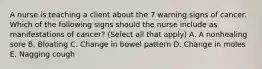 A nurse is teaching a client about the 7 warning signs of cancer. Which of the following signs should the nurse include as manifestations of cancer? (Select all that apply) A. A nonhealing sore B. Bloating C. Change in bowel pattern D. Change in moles E. Nagging cough