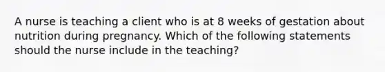 A nurse is teaching a client who is at 8 weeks of gestation about nutrition during pregnancy. Which of the following statements should the nurse include in the teaching?