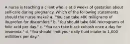 A nurse is teaching a client who is at 8 weeks of gestation about self-care during pregnancy. Which of the following statements should the nurse make? a. "You can take 400 milligrams of ibuprofen for discomfort." b. "You should take 600 micrograms of folic acid per day." c. "You can take black cohosh once a day for insomnia." d. "You should limit your daily fluid intake to 1,000 milliliters per day."