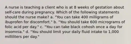 A nurse is teaching a client who is at 8 weeks of gestation about self-care during pregnancy. Which of the following statements should the nurse make? a. "You can take 400 milligrams of ibuprofen for discomfort." b. "You should take 600 micrograms of folic acid per day." c. "You can take black cohosh once a day for insomnia." d. "You should limit your daily fluid intake to 1,000 milliliters per day."