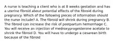 A nurse is teaching a client who is at 8 weeks gestation and has a uterine fibroid about potential effects of the fibroid during pregnancy. Which of the following pieces of information should the nurse include? A. The fibroid will shrink during pregnancy B. The fibroid can increase the risk of postpartum hemorrhage C. You will receive an injection of medroxyprogesterone acetate to shrink the fibroid D. You will have to undergo a cesarean birth because of the fibroid