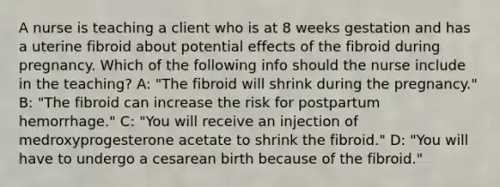 A nurse is teaching a client who is at 8 weeks gestation and has a uterine fibroid about potential effects of the fibroid during pregnancy. Which of the following info should the nurse include in the teaching? A: "The fibroid will shrink during the pregnancy." B: "The fibroid can increase the risk for postpartum hemorrhage." C: "You will receive an injection of medroxyprogesterone acetate to shrink the fibroid." D: "You will have to undergo a cesarean birth because of the fibroid."