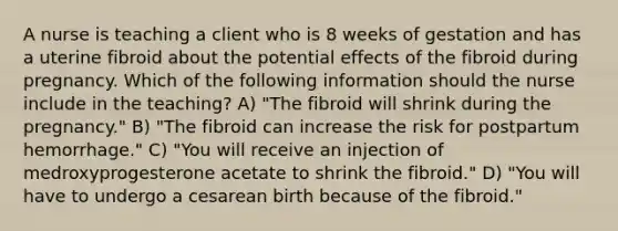 A nurse is teaching a client who is 8 weeks of gestation and has a uterine fibroid about the potential effects of the fibroid during pregnancy. Which of the following information should the nurse include in the teaching? A) "The fibroid will shrink during the pregnancy." B) "The fibroid can increase the risk for postpartum hemorrhage." C) "You will receive an injection of medroxyprogesterone acetate to shrink the fibroid." D) "You will have to undergo a cesarean birth because of the fibroid."