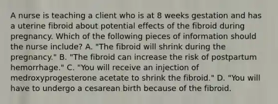 A nurse is teaching a client who is at 8 weeks gestation and has a uterine fibroid about potential effects of the fibroid during pregnancy. Which of the following pieces of information should the nurse include? A. "The fibroid will shrink during the pregnancy." B. "The fibroid can increase the risk of postpartum hemorrhage." C. "You will receive an injection of medroxyprogesterone acetate to shrink the fibroid." D. "You will have to undergo a cesarean birth because of the fibroid.