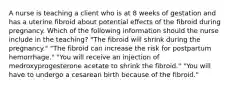 A nurse is teaching a client who is at 8 weeks of gestation and has a uterine fibroid about potential effects of the fibroid during pregnancy. Which of the following information should the nurse include in the teaching? "The fibroid will shrink during the pregnancy." "The fibroid can increase the risk for postpartum hemorrhage." "You will receive an injection of medroxyprogesterone acetate to shrink the fibroid." "You will have to undergo a cesarean birth because of the fibroid."