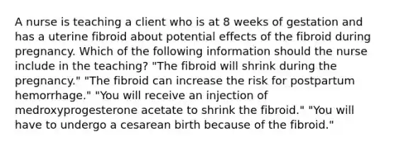 A nurse is teaching a client who is at 8 weeks of gestation and has a uterine fibroid about potential effects of the fibroid during pregnancy. Which of the following information should the nurse include in the teaching? "The fibroid will shrink during the pregnancy." "The fibroid can increase the risk for postpartum hemorrhage." "You will receive an injection of medroxyprogesterone acetate to shrink the fibroid." "You will have to undergo a cesarean birth because of the fibroid."