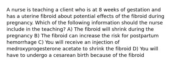 A nurse is teaching a client who is at 8 weeks of gestation and has a uterine fibroid about potential effects of the fibroid during pregnancy. Which of the following information should the nurse include in the teaching? A) The fibroid will shrink during the pregnancy B) The fibroid can increase the risk for postpartum hemorrhage C) You will receive an injection of medroxyprogesterone acetate to shrink the fibroid D) You will have to undergo a cesarean birth because of the fibroid