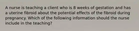 A nurse is teaching a client who is 8 weeks of gestation and has a uterine fibroid about the potential effects of the fibroid during pregnancy. Which of the following information should the nurse include in the teaching?