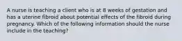 A nurse is teaching a client who is at 8 weeks of gestation and has a uterine fibroid about potential effects of the fibroid during pregnancy. Which of the following information should the nurse include in the teaching?