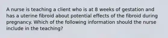 A nurse is teaching a client who is at 8 weeks of gestation and has a uterine fibroid about potential effects of the fibroid during pregnancy. Which of the following information should the nurse include in the teaching?