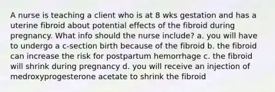 A nurse is teaching a client who is at 8 wks gestation and has a uterine fibroid about potential effects of the fibroid during pregnancy. What info should the nurse include? a. you will have to undergo a c-section birth because of the fibroid b. the fibroid can increase the risk for postpartum hemorrhage c. the fibroid will shrink during pregnancy d. you will receive an injection of medroxyprogesterone acetate to shrink the fibroid