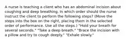 A nurse is teaching a client who has an abdominal incision about coughing and deep breathing. In which order should the nurse instruct the client to perform the following steps? (Move the steps into the box on the right, placing them in the selected order of performance. Use all the steps.) "Hold your breath for several seconds." "Take a deep breath." "Brace the incision with a pillow and try to cough deeply." "Exhale slowly."