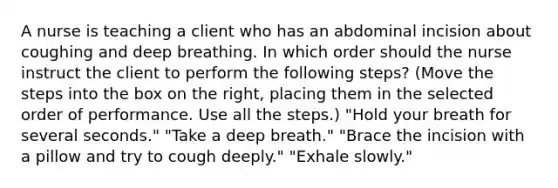 A nurse is teaching a client who has an abdominal incision about coughing and deep breathing. In which order should the nurse instruct the client to perform the following steps? (Move the steps into the box on the right, placing them in the selected order of performance. Use all the steps.) "Hold your breath for several seconds." "Take a deep breath." "Brace the incision with a pillow and try to cough deeply." "Exhale slowly."