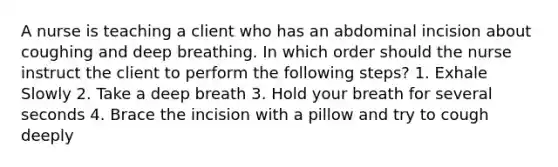 A nurse is teaching a client who has an abdominal incision about coughing and deep breathing. In which order should the nurse instruct the client to perform the following steps? 1. Exhale Slowly 2. Take a deep breath 3. Hold your breath for several seconds 4. Brace the incision with a pillow and try to cough deeply