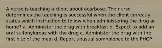 A nurse is teaching a client about acarbose. The nurse determines the teaching is successful when the client correctly states which instruction to follow when administering the drug at home? a. Administer the drug with breakfast b. Expect to add an oral sulfonylureas with the drug c. Administer the drug with the first bite of the meal d. Report unusual somnolence to the PHCP