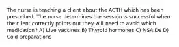 The nurse is teaching a client about the ACTH which has been prescribed. The nurse determines the session is successful when the client correctly points out they will need to avoid which medication? A) Live vaccines B) Thyroid hormones C) NSAIDs D) Cold preparations