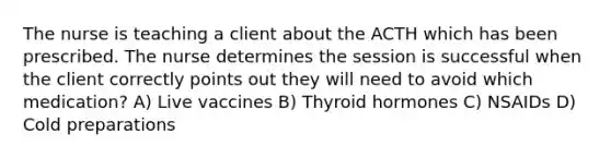 The nurse is teaching a client about the ACTH which has been prescribed. The nurse determines the session is successful when the client correctly points out they will need to avoid which medication? A) Live vaccines B) Thyroid hormones C) NSAIDs D) Cold preparations