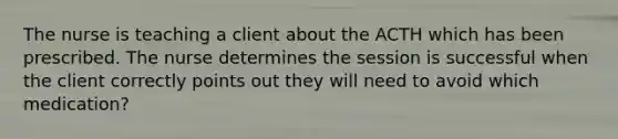 The nurse is teaching a client about the ACTH which has been prescribed. The nurse determines the session is successful when the client correctly points out they will need to avoid which medication?