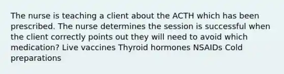 The nurse is teaching a client about the ACTH which has been prescribed. The nurse determines the session is successful when the client correctly points out they will need to avoid which medication? Live vaccines Thyroid hormones NSAIDs Cold preparations