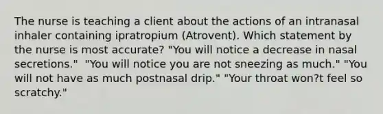 The nurse is teaching a client about the actions of an intranasal inhaler containing ipratropium​ (Atrovent). Which statement by the nurse is most​ accurate? ​"You will notice a decrease in nasal​ secretions." ​ "You will notice you are not sneezing as​ much." ​"You will not have as much postnasal​ drip." ​"Your throat​ won?t feel so​ scratchy."