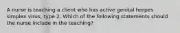 A nurse is teaching a client who has active genital herpes simplex virus, type 2. Which of the following statements should the nurse include in the teaching?