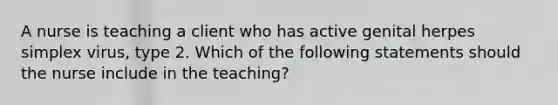 A nurse is teaching a client who has active genital herpes simplex virus, type 2. Which of the following statements should the nurse include in the teaching?