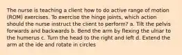 The nurse is teaching a client how to do active range of motion (ROM) exercises. To exercise the hinge joints, which action should the nurse instruct the client to perform? a. Tilt the pelvis forwards and backwards b. Bend the arm by flexing the ulnar to the humerus c. Turn the head to the right and left d. Extend the arm at the ide and rotate in circles