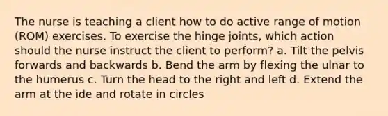 The nurse is teaching a client how to do active range of motion (ROM) exercises. To exercise the hinge joints, which action should the nurse instruct the client to perform? a. Tilt the pelvis forwards and backwards b. Bend the arm by flexing the ulnar to the humerus c. Turn the head to the right and left d. Extend the arm at the ide and rotate in circles