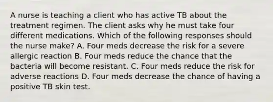 A nurse is teaching a client who has active TB about the treatment regimen. The client asks why he must take four different medications. Which of the following responses should the nurse make? A. Four meds decrease the risk for a severe allergic reaction B. Four meds reduce the chance that the bacteria will become resistant. C. Four meds reduce the risk for adverse reactions D. Four meds decrease the chance of having a positive TB skin test.