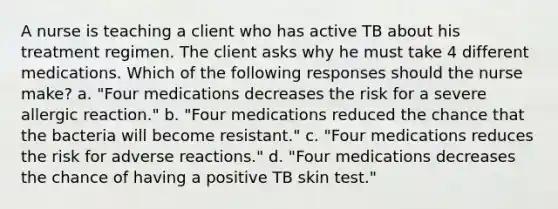 A nurse is teaching a client who has active TB about his treatment regimen. The client asks why he must take 4 different medications. Which of the following responses should the nurse make? a. "Four medications decreases the risk for a severe allergic reaction." b. "Four medications reduced the chance that the bacteria will become resistant." c. "Four medications reduces the risk for adverse reactions." d. "Four medications decreases the chance of having a positive TB skin test."