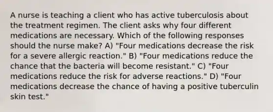 A nurse is teaching a client who has active tuberculosis about the treatment regimen. The client asks why four different medications are necessary. Which of the following responses should the nurse make? A) "Four medications decrease the risk for a severe allergic reaction." B) "Four medications reduce the chance that the bacteria will become resistant." C) "Four medications reduce the risk for adverse reactions." D) "Four medications decrease the chance of having a positive tuberculin skin test."