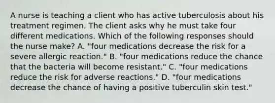 A nurse is teaching a client who has active tuberculosis about his treatment regimen. The client asks why he must take four different medications. Which of the following responses should the nurse make? A. "four medications decrease the risk for a severe allergic reaction." B. "four medications reduce the chance that the bacteria will become resistant." C. "four medications reduce the risk for adverse reactions." D. "four medications decrease the chance of having a positive tuberculin skin test."