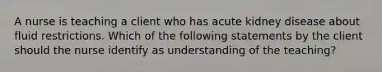 A nurse is teaching a client who has acute kidney disease about fluid restrictions. Which of the following statements by the client should the nurse identify as understanding of the teaching?