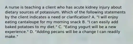 A nurse is teaching a client who has acute kidney injury about dietary sources of potassium. Which of the following statements by the client indicates a need or clarification? A. "I will enjoy eating cantaloupe for my morning snack B. "I can easily add baked potatoes to my diet." C. "Eating yogurt will be a new experience." D. "Adding pecans will be a change I can readily make."